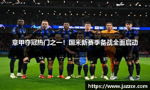 意甲夺冠热门之一！国米新赛季备战全面启动